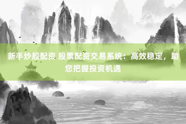 新手炒股配资 股票配资交易系统：高效稳定，助您把握投资机遇