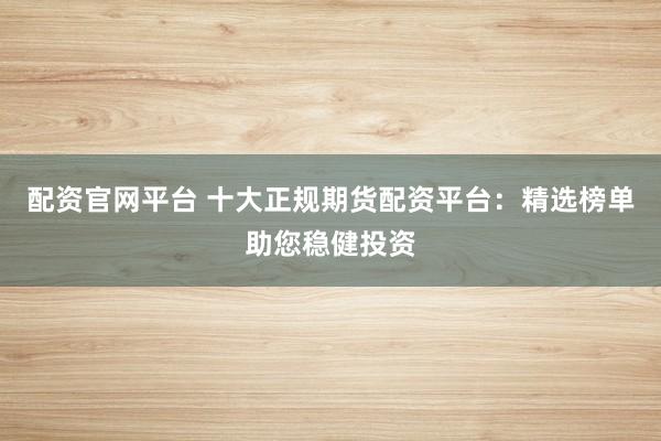 配资官网平台 十大正规期货配资平台：精选榜单助您稳健投资