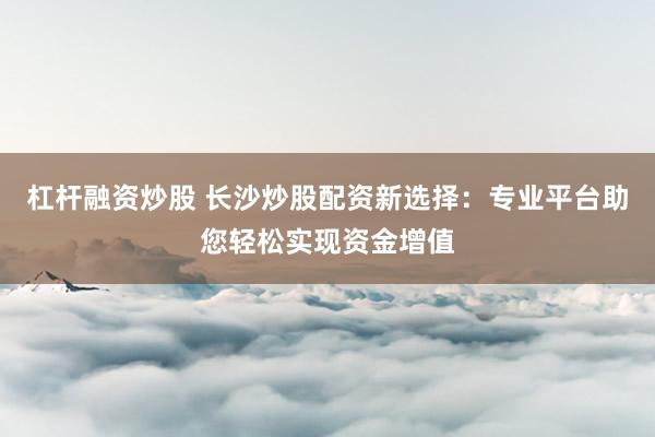 杠杆融资炒股 长沙炒股配资新选择：专业平台助您轻松实现资金增值