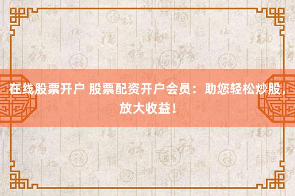 在线股票开户 股票配资开户会员：助您轻松炒股，放大收益！
