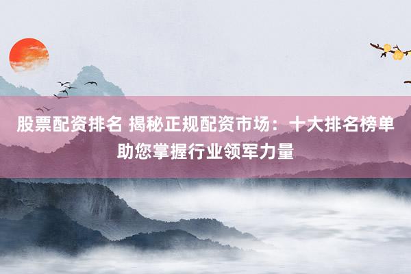 股票配资排名 揭秘正规配资市场：十大排名榜单助您掌握行业领军力量