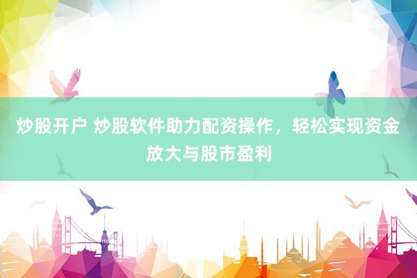 炒股开户 炒股软件助力配资操作，轻松实现资金放大与股市盈利