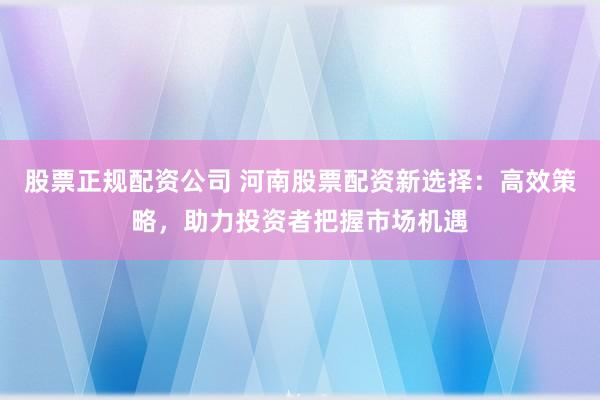 股票正规配资公司 河南股票配资新选择：高效策略，助力投资者把握市场机遇