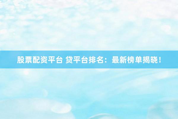 股票配资平台 贷平台排名：最新榜单揭晓！