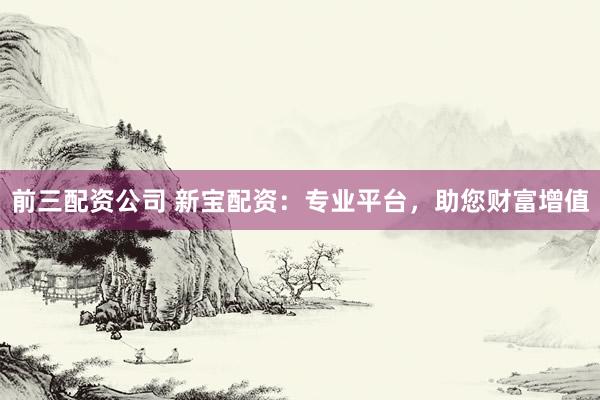 前三配资公司 新宝配资：专业平台，助您财富增值