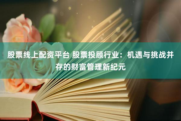 股票线上配资平台 股票投顾行业：机遇与挑战并存的财富管理新纪元