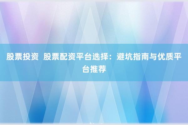 股票投资  股票配资平台选择：避坑指南与优质平台推荐