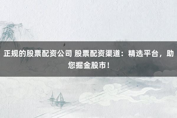 正规的股票配资公司 股票配资渠道：精选平台，助您掘金股市！