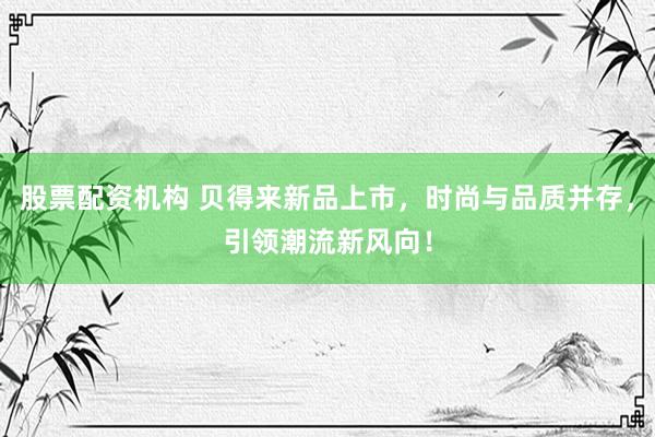 股票配资机构 贝得来新品上市，时尚与品质并存，引领潮流新风向！