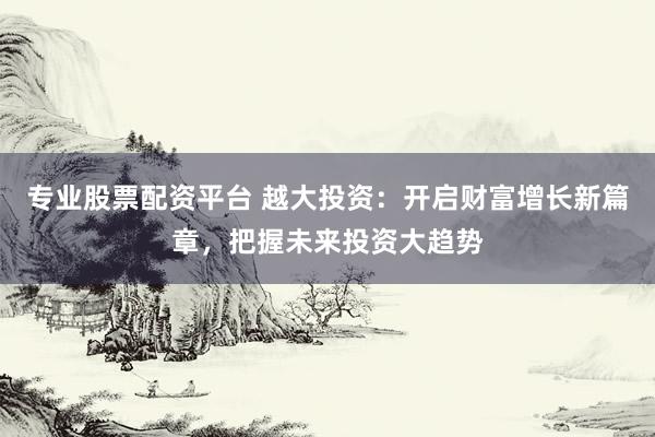 专业股票配资平台 越大投资：开启财富增长新篇章，把握未来投资大趋势