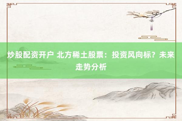 炒股配资开户 北方稀土股票：投资风向标？未来走势分析