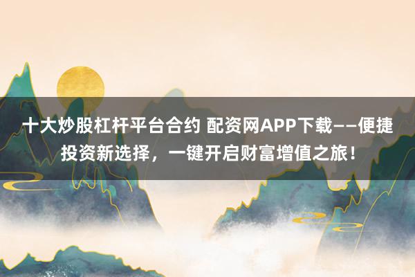 十大炒股杠杆平台合约 配资网APP下载——便捷投资新选择，一键开启财富增值之旅！