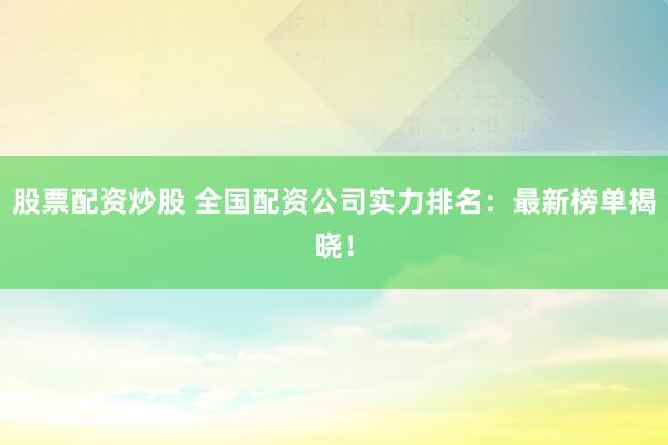 股票配资炒股 全国配资公司实力排名：最新榜单揭晓！