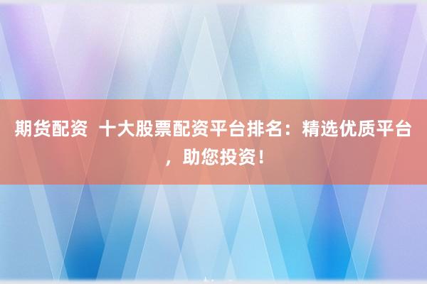 期货配资  十大股票配资平台排名：精选优质平台，助您投资！