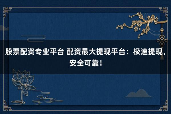股票配资专业平台 配资最大提现平台：极速提现，安全可靠！
