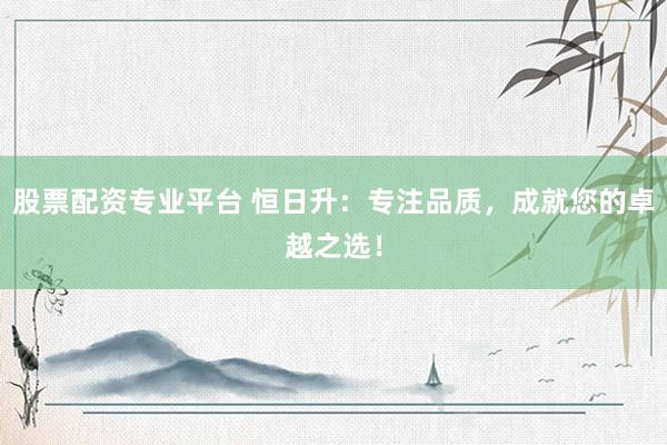 股票配资专业平台 恒日升：专注品质，成就您的卓越之选！