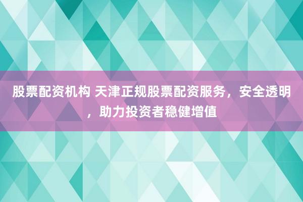 股票配资机构 天津正规股票配资服务，安全透明，助力投资者稳健增值