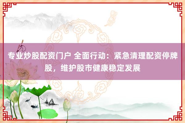 专业炒股配资门户 全面行动：紧急清理配资停牌股，维护股市健康稳定发展