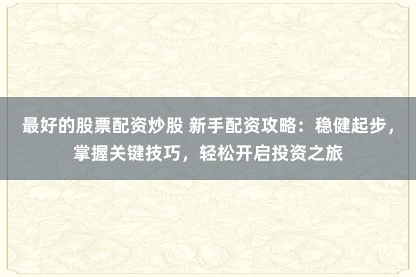 最好的股票配资炒股 新手配资攻略：稳健起步，掌握关键技巧，轻松开启投资之旅