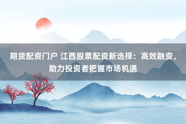 期货配资门户 江西股票配资新选择：高效融资，助力投资者把握市场机遇