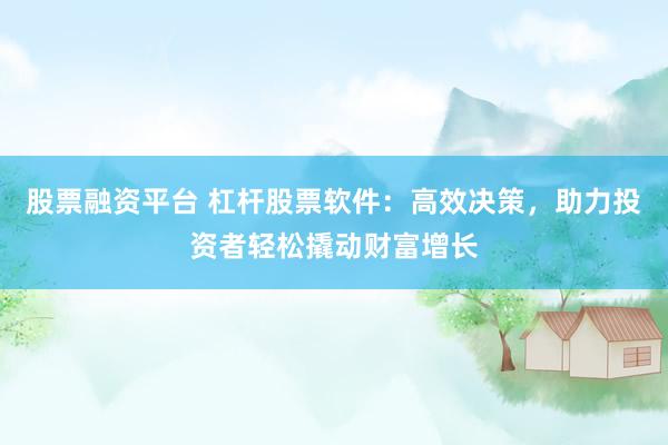 股票融资平台 杠杆股票软件：高效决策，助力投资者轻松撬动财富增长