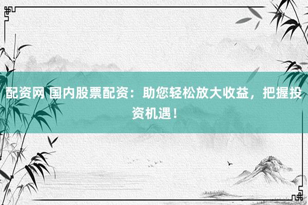 配资网 国内股票配资：助您轻松放大收益，把握投资机遇！