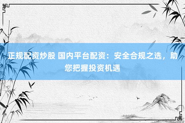 正规配资炒股 国内平台配资：安全合规之选，助您把握投资机遇
