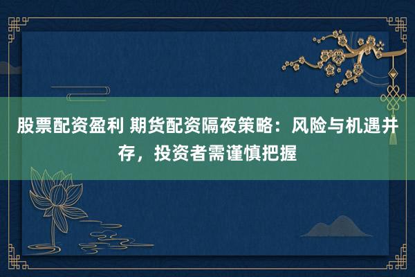 股票配资盈利 期货配资隔夜策略：风险与机遇并存，投资者需谨慎把握