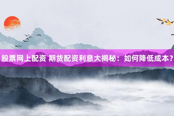 股票网上配资 期货配资利息大揭秘：如何降低成本？
