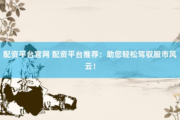 配资平台官网 配资平台推荐：助您轻松驾驭股市风云！