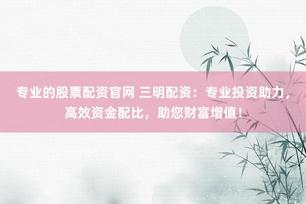 专业的股票配资官网 三明配资：专业投资助力，高效资金配比，助您财富增值！