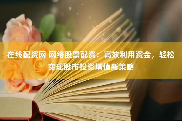 在线配资网 网络股票配资：高效利用资金，轻松实现股市投资增值新策略