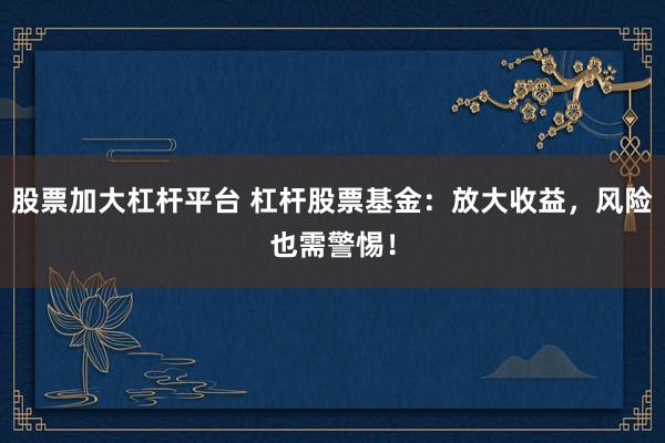 股票加大杠杆平台 杠杆股票基金：放大收益，风险也需警惕！