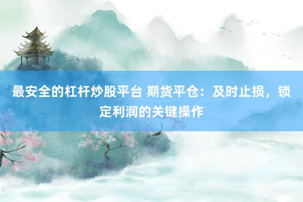最安全的杠杆炒股平台 期货平仓：及时止损，锁定利润的关键操作