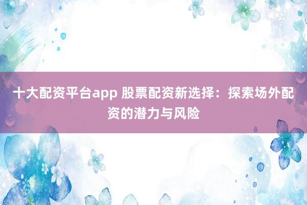 十大配资平台app 股票配资新选择：探索场外配资的潜力与风险