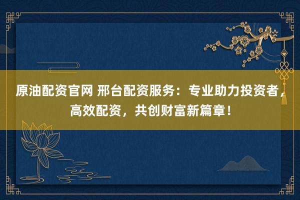 原油配资官网 邢台配资服务：专业助力投资者，高效配资，共创财富新篇章！