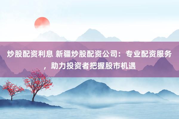 炒股配资利息 新疆炒股配资公司：专业配资服务，助力投资者把握股市机遇