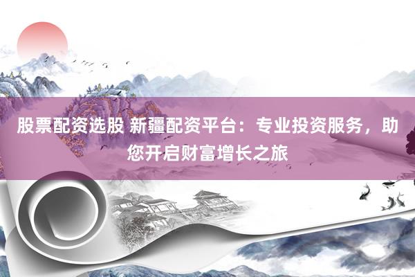 股票配资选股 新疆配资平台：专业投资服务，助您开启财富增长之旅