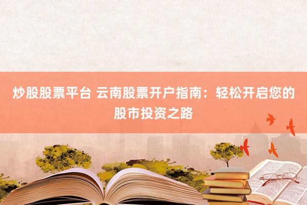 炒股股票平台 云南股票开户指南：轻松开启您的股市投资之路