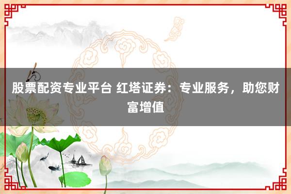股票配资专业平台 红塔证券：专业服务，助您财富增值