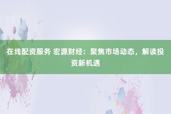 在线配资服务 宏源财经：聚焦市场动态，解读投资新机遇