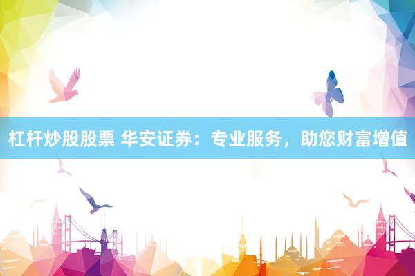 杠杆炒股股票 华安证券：专业服务，助您财富增值