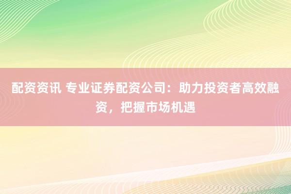 配资资讯 专业证券配资公司：助力投资者高效融资，把握市场机遇
