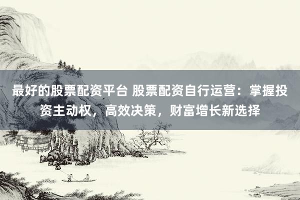最好的股票配资平台 股票配资自行运营：掌握投资主动权，高效决策，财富增长新选择