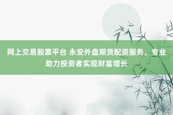 网上交易股票平台 永安外盘期货配资服务，专业助力投资者实现财富增长