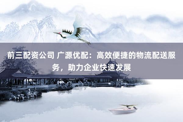 前三配资公司 广源优配：高效便捷的物流配送服务，助力企业快速发展