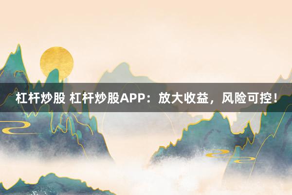 杠杆炒股 杠杆炒股APP：放大收益，风险可控！