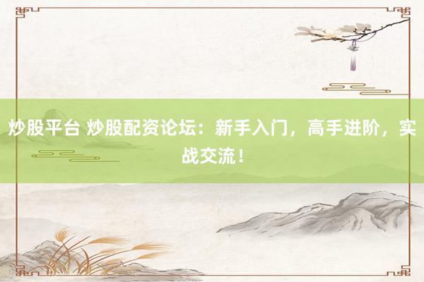 炒股平台 炒股配资论坛：新手入门，高手进阶，实战交流！