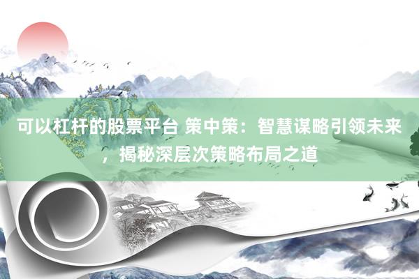 可以杠杆的股票平台 策中策：智慧谋略引领未来，揭秘深层次策略布局之道