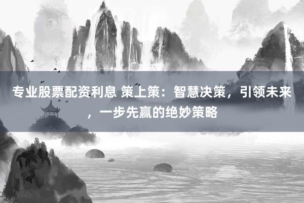 专业股票配资利息 策上策：智慧决策，引领未来，一步先赢的绝妙策略